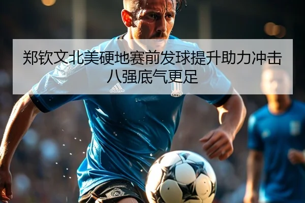 郑钦文北美硬地赛前发球提升助力冲击八强底气更足
